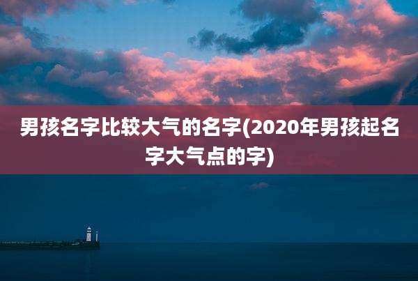 男孩名字比较大气的名字(2020年男孩起名字大气点的字)