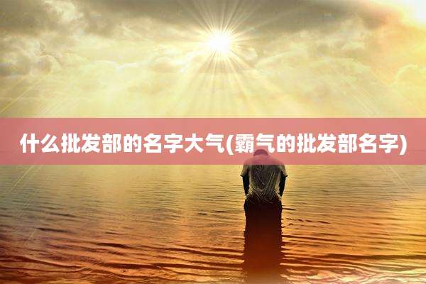 什么批发部的名字大气(霸气的批发部名字)