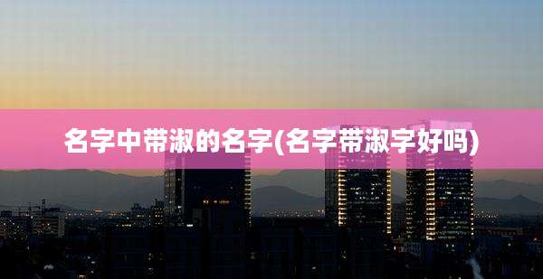 名字中带淑的名字(名字带淑字好吗)