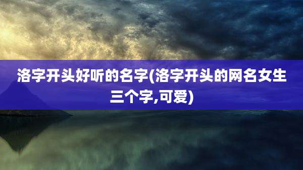 洛字开头好听的名字(洛字开头的网名女生三个字,可爱)