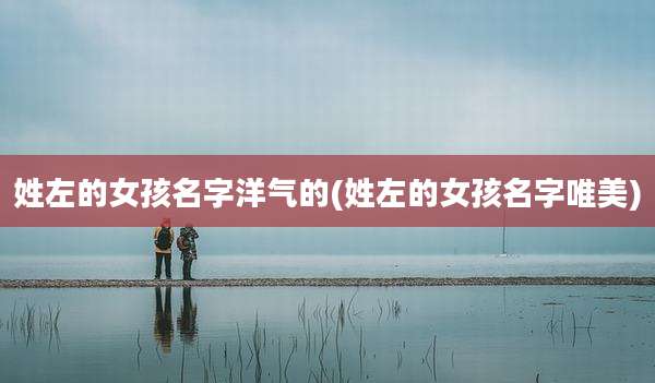 姓左的女孩名字洋气的(姓左的女孩名字唯美)