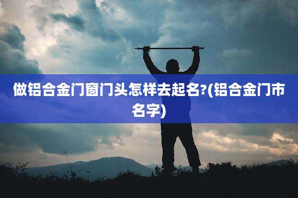 做铝合金门窗门头怎样去起名?(铝合金门市名字)