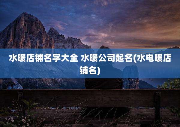 水暖店铺名字大全 水暖公司起名(水电暖店铺名)