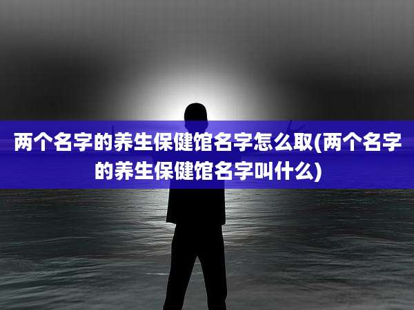 两个名字的养生保健馆名字怎么取(两个名字的养生保健馆名字叫什么)