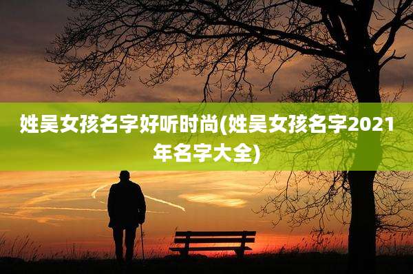 姓吴女孩名字好听时尚(姓吴女孩名字2021年名字大全)
