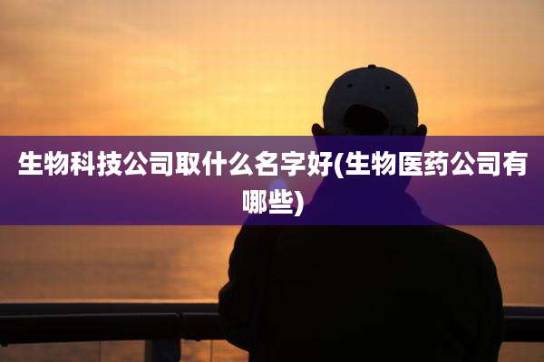生物科技公司取什么名字好(生物医药公司有哪些)