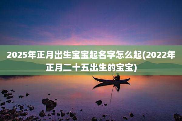 2025年正月出生宝宝起名字怎么起(2022年正月二十五出生的宝宝)