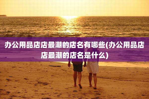 办公用品店店最潮的店名有哪些(办公用品店店最潮的店名是什么)