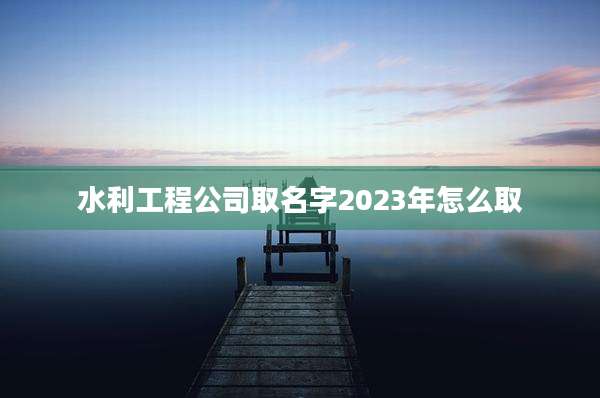水利工程公司取名字2023年怎么取