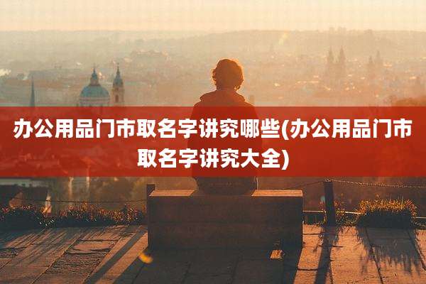 办公用品门市取名字讲究哪些(办公用品门市取名字讲究大全)