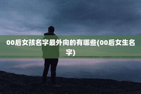 00后女孩名字最外向的有哪些(00后女生名字)