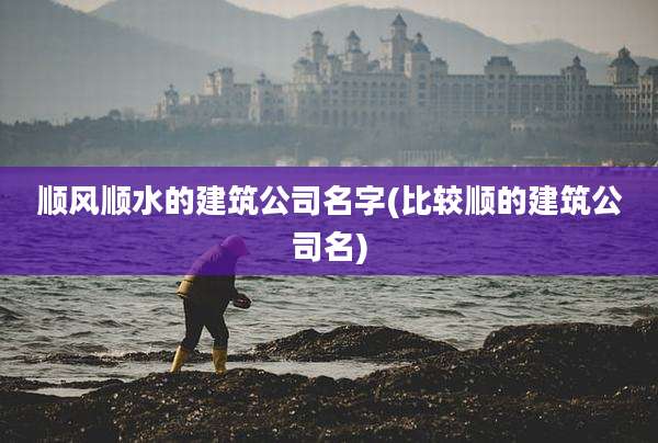 顺风顺水的建筑公司名字(比较顺的建筑公司名)