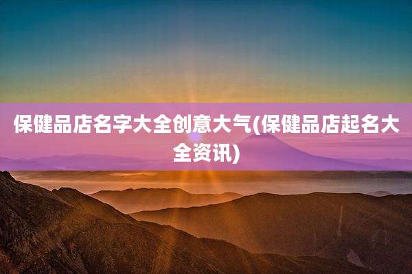 保健品店名字大全创意大气(保健品店起名大全资讯)
