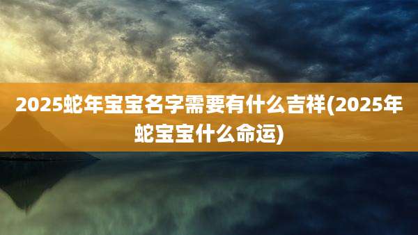 2025蛇年宝宝名字需要有什么吉祥(2025年蛇宝宝什么命运)
