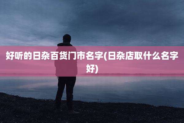 好听的日杂百货门市名字(日杂店取什么名字好)