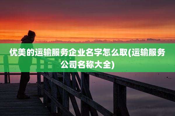 优美的运输服务企业名字怎么取(运输服务公司名称大全)