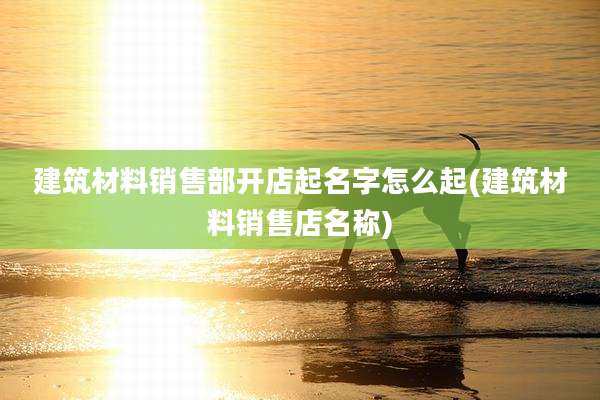 建筑材料销售部开店起名字怎么起(建筑材料销售店名称)
