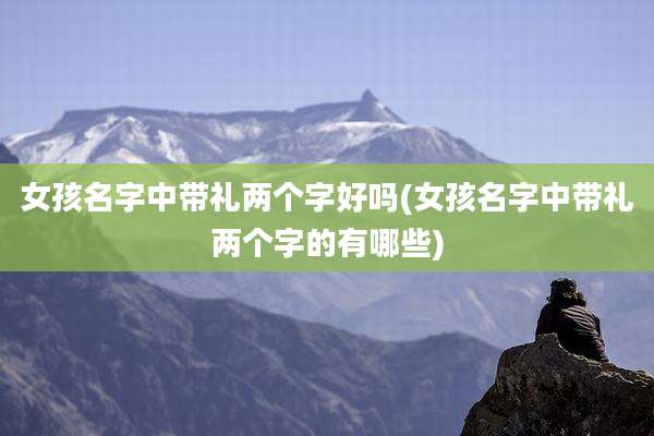 女孩名字中带礼两个字好吗(女孩名字中带礼两个字的有哪些)