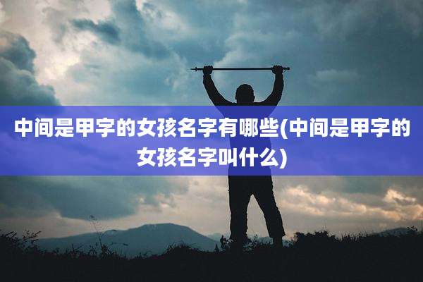 中间是甲字的女孩名字有哪些(中间是甲字的女孩名字叫什么)