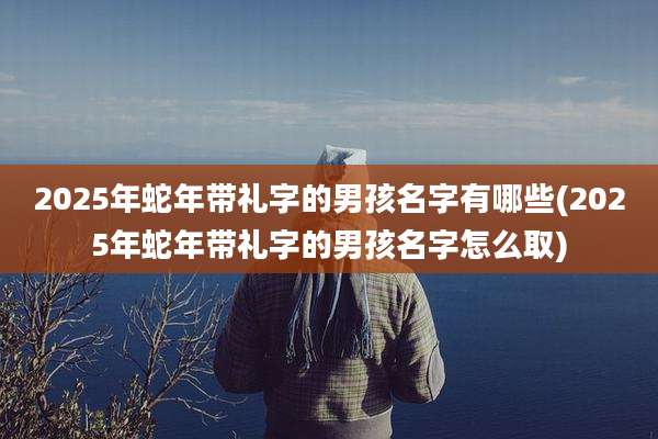 2025年蛇年带礼字的男孩名字有哪些(2025年蛇年带礼字的男孩名字怎么取)