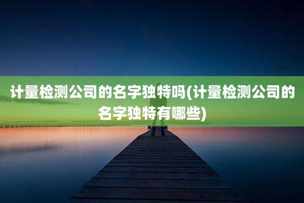 计量检测公司的名字独特吗(计量检测公司的名字独特有哪些)