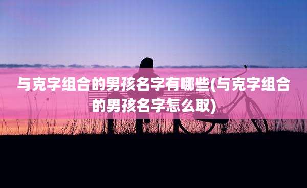 与克字组合的男孩名字有哪些(与克字组合的男孩名字怎么取)