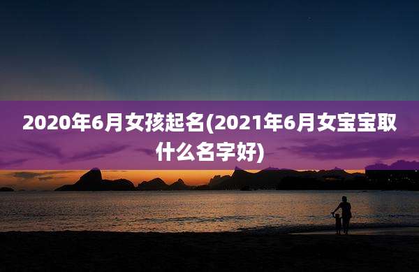 2020年6月女孩起名(2021年6月女宝宝取什么名字好)