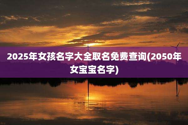 2025年女孩名字大全取名免费查询(2050年女宝宝名字)