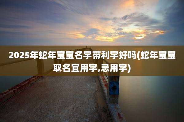 2025年蛇年宝宝名字带利字好吗(蛇年宝宝取名宜用字,忌用字)