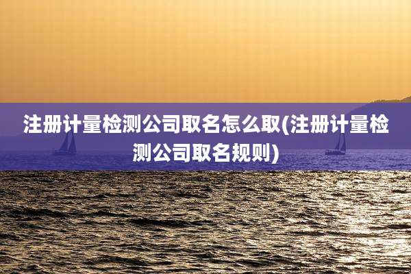 注册计量检测公司取名怎么取(注册计量检测公司取名规则)