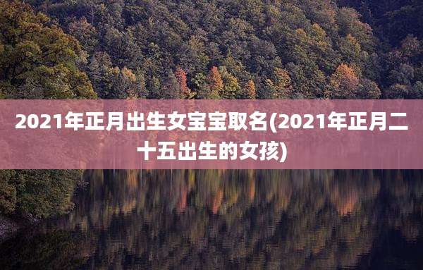 2021年正月出生女宝宝取名(2021年正月二十五出生的女孩)