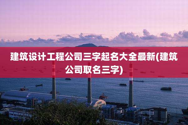建筑设计工程公司三字起名大全最新(建筑公司取名三字)