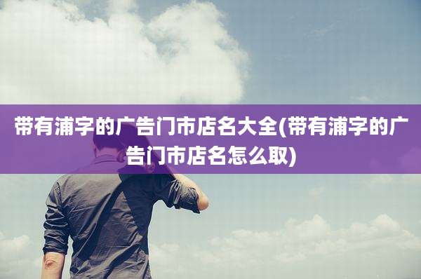 带有浦字的广告门市店名大全(带有浦字的广告门市店名怎么取)