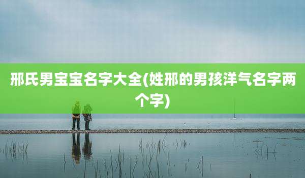 邢氏男宝宝名字大全(姓邢的男孩洋气名字两个字)