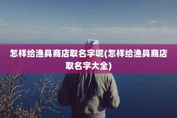 怎样给渔具商店取名字呢(怎样给渔具商店取名字大全)