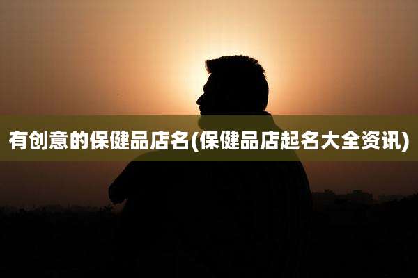 有创意的保健品店名(保健品店起名大全资讯)