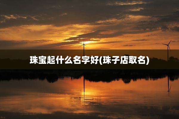 珠宝起什么名字好(珠子店取名)