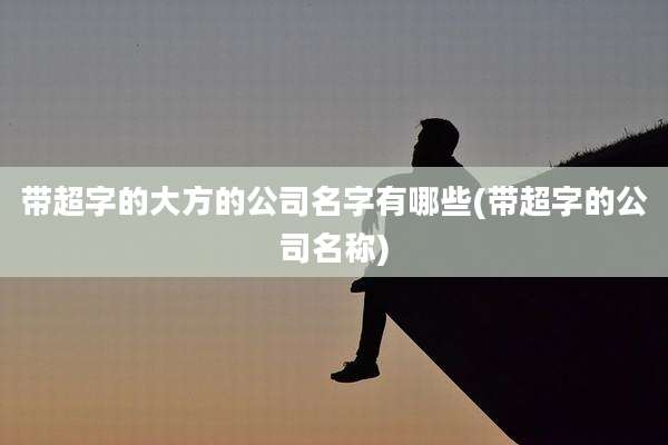 带超字的大方的公司名字有哪些(带超字的公司名称)