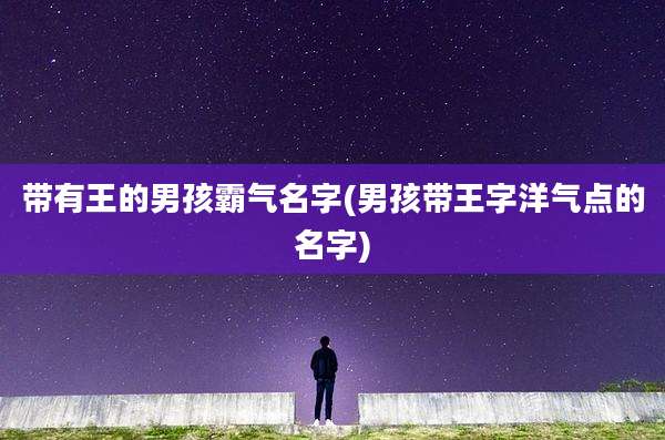 带有王的男孩霸气名字(男孩带王字洋气点的名字)