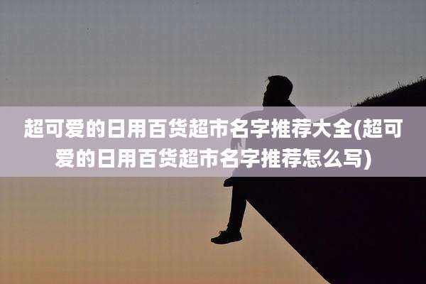 超可爱的日用百货超市名字推荐大全(超可爱的日用百货超市名字推荐怎么写)