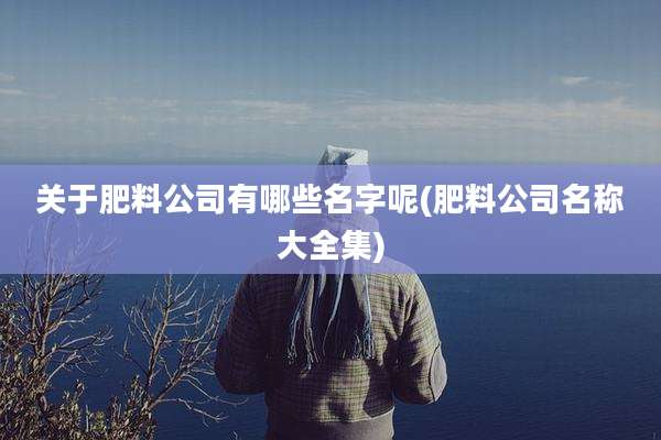 关于肥料公司有哪些名字呢(肥料公司名称大全集)
