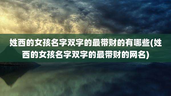 姓西的女孩名字双字的最带财的有哪些(姓西的女孩名字双字的最带财的网名)