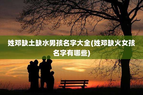 姓邓缺土缺水男孩名字大全(姓邓缺火女孩名字有哪些)