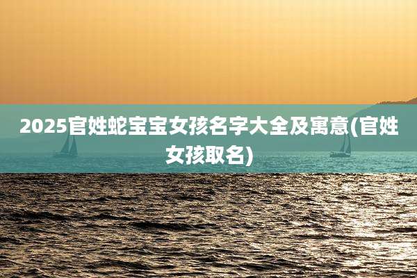 2025官姓蛇宝宝女孩名字大全及寓意(官姓女孩取名)