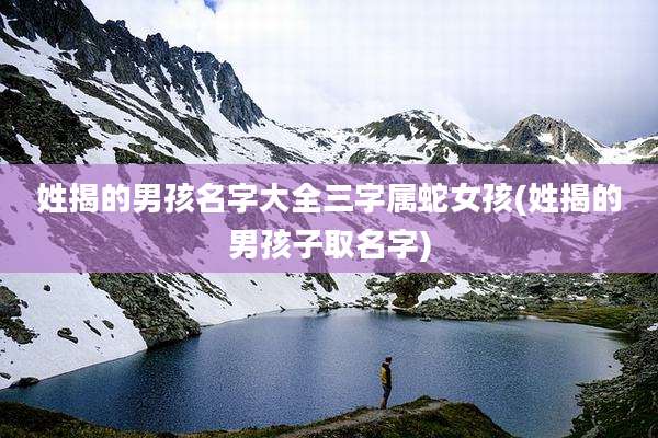 姓揭的男孩名字大全三字属蛇女孩(姓揭的男孩子取名字)