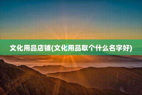 文化用品店铺(文化用品取个什么名字好)