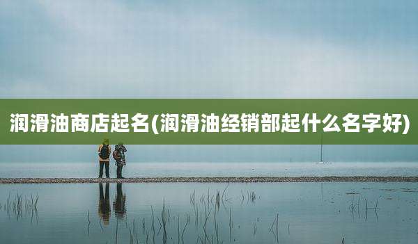 润滑油商店起名(润滑油经销部起什么名字好)