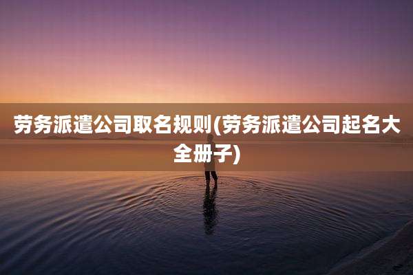 劳务派遣公司取名规则(劳务派遣公司起名大全册子)