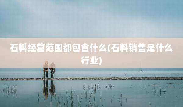 石料经营范围都包含什么(石料销售是什么行业)