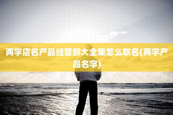 两字店名产品经营部大全集怎么取名(两字产品名字)